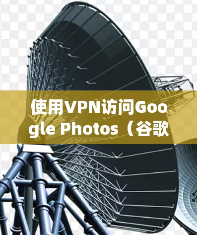 使用VPN访问Google Photos（谷歌照片）的步骤如下，同时需要注意一些关键事项