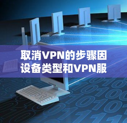取消VPN的步骤因设备类型和VPN服务提供商而异,以下是常见平台的操作方法